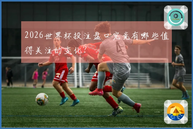 2026世界杯投注盘口究竟有哪些值得关注的变化?