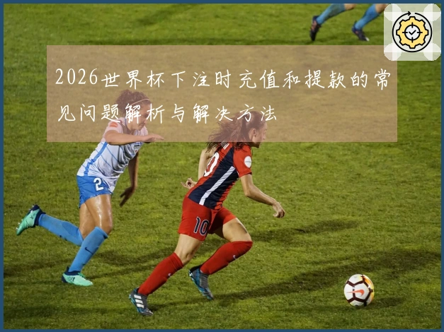 2026世界杯下注时充值和提款的常见问题解析与解决方法